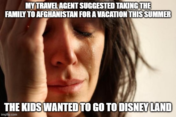 First World Problems | MY TRAVEL AGENT SUGGESTED TAKING THE FAMILY TO AFGHANISTAN FOR A VACATION THIS SUMMER; THE KIDS WANTED TO GO TO DISNEY LAND | image tagged in memes,first world problems | made w/ Imgflip meme maker