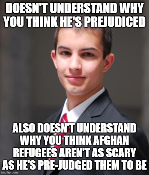 Prejudice Is Pre-Judging People You Haven't Met And Don't Know | DOESN'T UNDERSTAND WHY YOU THINK HE'S PREJUDICED; ALSO DOESN'T UNDERSTAND WHY YOU THINK AFGHAN REFUGEES AREN'T AS SCARY AS HE'S PRE-JUDGED THEM TO BE | image tagged in college conservative,prejudice,xenophobia,racism,bigotry,judgemental | made w/ Imgflip meme maker