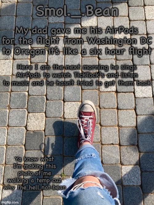My dad gave me his AirPods for the flight from Washington DC to Oregon it’s like a six hour flight; Here I am the next morning he sings AirPods to watch TickTock‘s and listen to music and he hasn’t tried to get them back | image tagged in beans foot temp | made w/ Imgflip meme maker