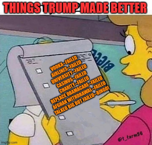 Bingo! | THINGS TRUMP MADE BETTER; VODKA--FAILED
AIRLINES--FAILED
UNIVERSITY--FAILED
CASINOS--FAILED
CHARITY--FAILED
REPLACE OBAMACARE--FAILED
AFGHAN WITHDRAWAL--FAILED

TALKED BIG BUT FAILED--BINGO! | image tagged in politics | made w/ Imgflip meme maker