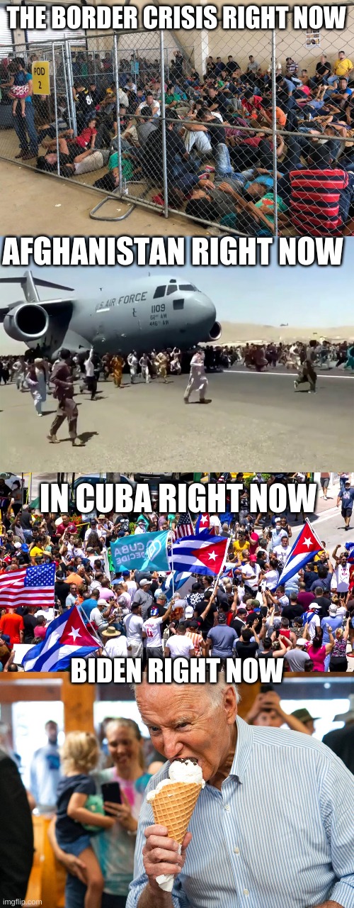 I couldn't tell if the Protests were in Cuba or in the U.S., also Biden has a new hobby called eating ice cream | THE BORDER CRISIS RIGHT NOW; AFGHANISTAN RIGHT NOW; IN CUBA RIGHT NOW; BIDEN RIGHT NOW | image tagged in joe biden,cuba,protests,afghanistan,border,ice cream,ConservativesOnly | made w/ Imgflip meme maker