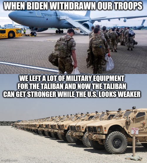 WHEN BIDEN WITHDRAWN OUR TROOPS; WE LEFT A LOT OF MILITARY EQUIPMENT FOR THE TALIBAN AND NOW THE TALIBAN CAN GET STRONGER WHILE THE U.S. LOOKS WEAKER | image tagged in biden,taliban,troops,usa,military | made w/ Imgflip meme maker