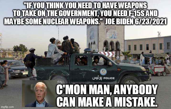 Bumbler In Chief | "IF YOU THINK YOU NEED TO HAVE WEAPONS TO TAKE ON THE GOVERNMENT, YOU NEED F-15S AND MAYBE SOME NUCLEAR WEAPONS."  JOE BIDEN 6/23/2021; C'MON MAN, ANYBODY CAN MAKE A MISTAKE. | image tagged in joe biden,afghanistan,taliban,kabul takeover,hiden biden,incompetence | made w/ Imgflip meme maker
