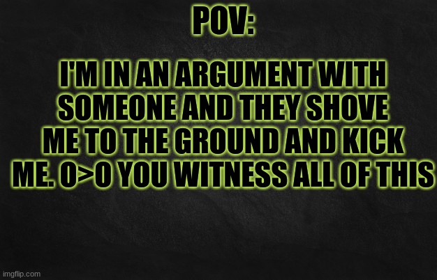 O>O | I'M IN AN ARGUMENT WITH SOMEONE AND THEY SHOVE ME TO THE GROUND AND KICK ME. O>O YOU WITNESS ALL OF THIS | image tagged in pov template | made w/ Imgflip meme maker