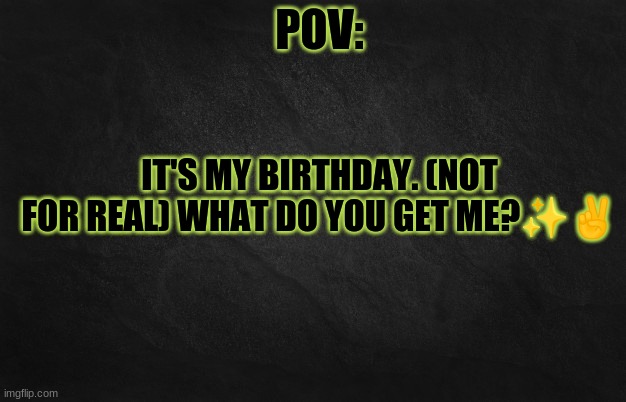 EEEE | IT'S MY BIRTHDAY. (NOT FOR REAL) WHAT DO YOU GET ME?✨✌️ | image tagged in pov template | made w/ Imgflip meme maker
