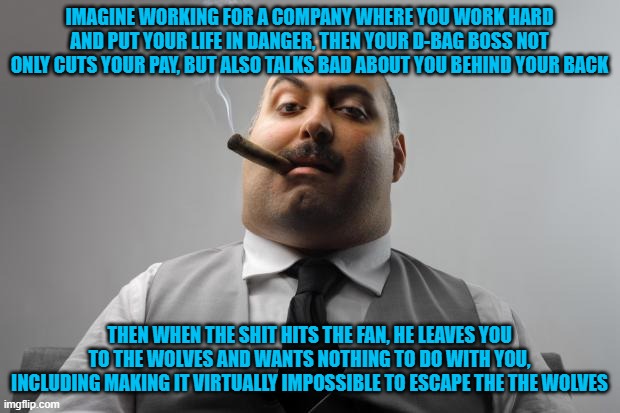 Scumbag Boss | IMAGINE WORKING FOR A COMPANY WHERE YOU WORK HARD AND PUT YOUR LIFE IN DANGER, THEN YOUR D-BAG BOSS NOT ONLY CUTS YOUR PAY, BUT ALSO TALKS BAD ABOUT YOU BEHIND YOUR BACK; THEN WHEN THE SHIT HITS THE FAN, HE LEAVES YOU TO THE WOLVES AND WANTS NOTHING TO DO WITH YOU, INCLUDING MAKING IT VIRTUALLY IMPOSSIBLE TO ESCAPE THE THE WOLVES | image tagged in memes,scumbag boss,afghanistan,joe biden | made w/ Imgflip meme maker