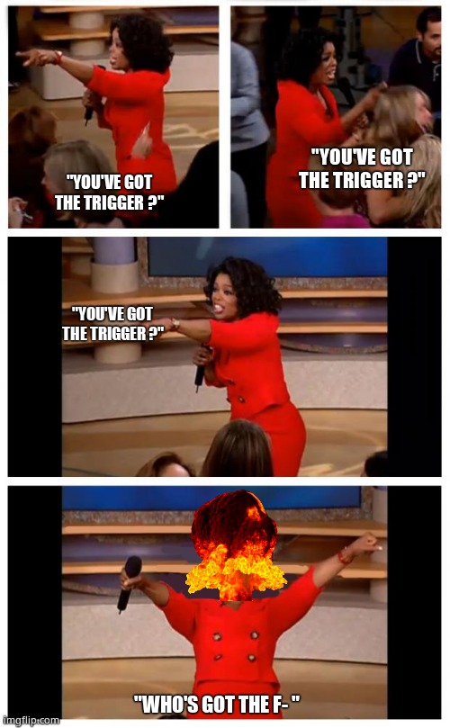 Final Off-her | "YOU'VE GOT THE TRIGGER ?"; "YOU'VE GOT THE TRIGGER ?"; "YOU'VE GOT THE TRIGGER ?"; "WHO'S GOT THE F- " | image tagged in memes,oprah you get a car everybody gets a car,you get an oprah,funny memes | made w/ Imgflip meme maker