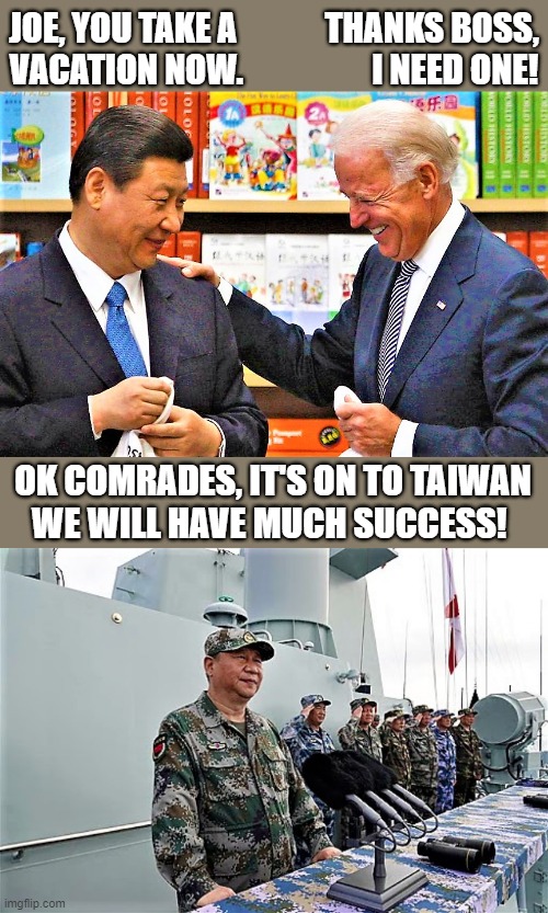 Xi Jinping and Biden | JOE, YOU TAKE A             THANKS BOSS,
VACATION NOW.                   I NEED ONE! OK COMRADES, IT'S ON TO TAIWAN
WE WILL HAVE MUCH SUCCESS! | image tagged in political humor,joe biden,xi jinping,boss,vacation,taiwan | made w/ Imgflip meme maker