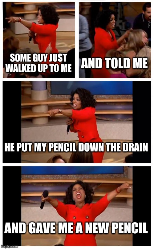 Lmao I said "But- my pencil was sharpened." He goes "Yeah, I threw it down the drain" and I take out my earbud and go "Did you?" | SOME GUY JUST WALKED UP TO ME; AND TOLD ME; HE PUT MY PENCIL DOWN THE DRAIN; AND GAVE ME A NEW PENCIL | image tagged in memes,oprah you get a car everybody gets a car | made w/ Imgflip meme maker