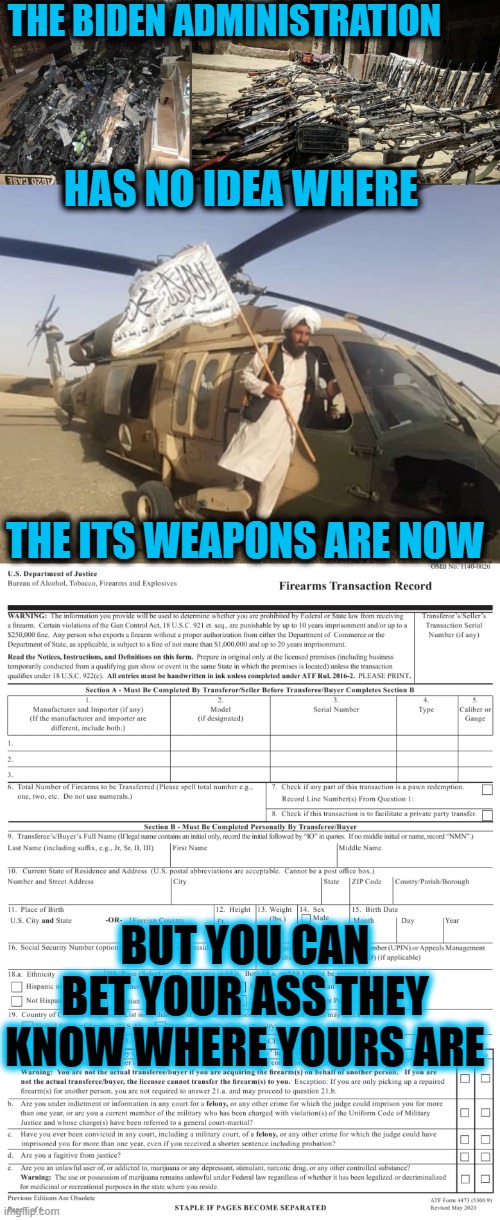 THE BIDEN ADMINSTRATION DOESN'T KNOW WHERE ITS WEAPONS ARE, BUT THEY KNOW WHERE YOURS ARE. | THE BIDEN ADMINISTRATION; HAS NO IDEA WHERE; THE ITS WEAPONS ARE NOW; BUT YOU CAN BET YOUR ASS THEY KNOW WHERE YOURS ARE | image tagged in lost weapons,biden incompetence,4473 | made w/ Imgflip meme maker
