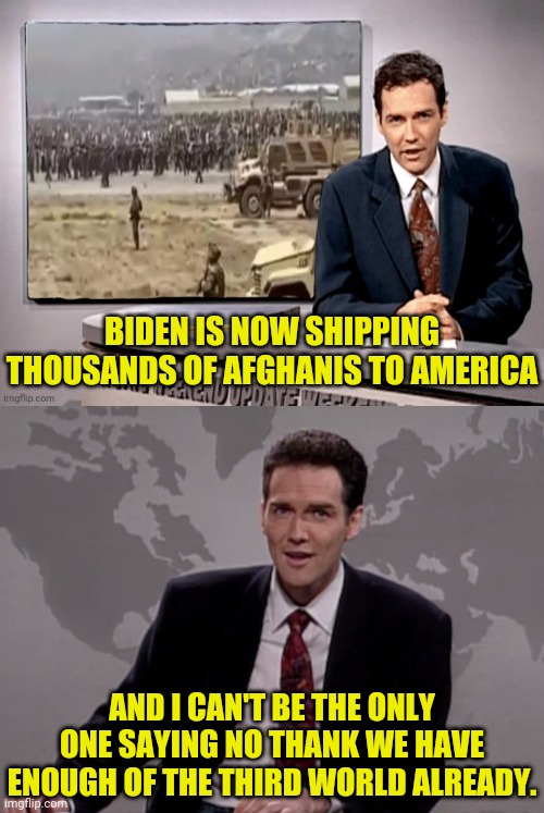 NO MORE IMPORTING THIRD THIRD WORLD CULTURES | BIDEN IS NOW SHIPPING THOUSANDS OF AFGHANIS TO AMERICA; AND I CAN'T BE THE ONLY ONE SAYING NO THANK WE HAVE ENOUGH OF THE THIRD WORLD ALREADY. | image tagged in norm macdonald weekend update,third world | made w/ Imgflip meme maker
