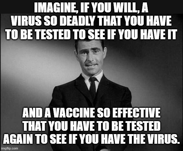 I believe the kids call this, "sus." | IMAGINE, IF YOU WILL, A VIRUS SO DEADLY THAT YOU HAVE TO BE TESTED TO SEE IF YOU HAVE IT; AND A VACCINE SO EFFECTIVE THAT YOU HAVE TO BE TESTED AGAIN TO SEE IF YOU HAVE THE VIRUS. | image tagged in rod serling twilight zone | made w/ Imgflip meme maker