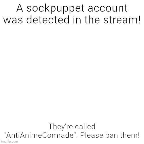 A sockpuppet account is basically an alt, BTW! | A sockpuppet account was detected in the stream! They're called "AntiAnimeComrade". Please ban them! | image tagged in memes,blank transparent square,alt accounts,announcement,aga,sockpuppet | made w/ Imgflip meme maker