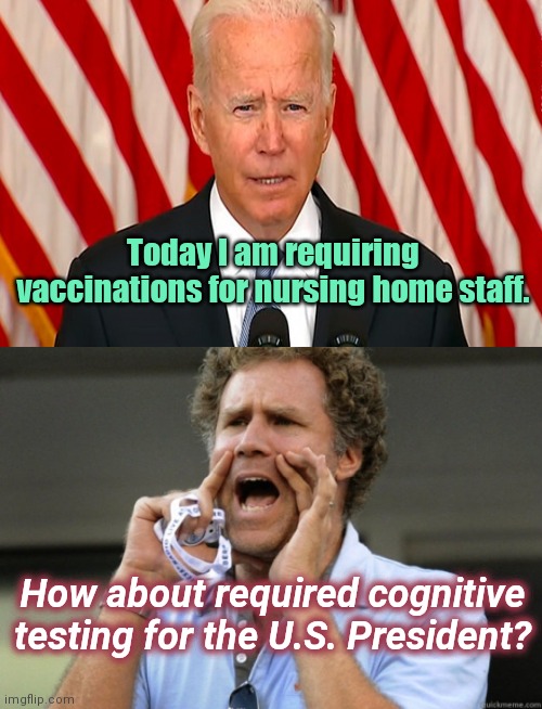 Biden on healthy professionals | Today I am requiring vaccinations for nursing home staff. How about required cognitive testing for the U.S. President? | image tagged in will ferrell yelling,joe biden,health care hypocrisy,biden dementia,vaccine cult,tyranny | made w/ Imgflip meme maker