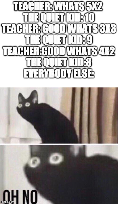 (slowly pulls out gun) | TEACHER: WHATS 5X2 
THE QUIET KID: 10
TEACHER: GOOD WHATS 3X3
THE QUIET KID: 9
TEACHER:GOOD WHATS 4X2
THE QUIET KID:8
EVERYBODY ELSE: | image tagged in oh no cat | made w/ Imgflip meme maker