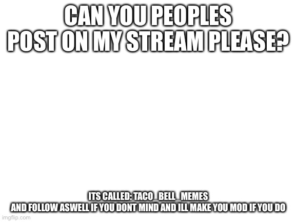 please | CAN YOU PEOPLES POST ON MY STREAM PLEASE? ITS CALLED: TACO_BELL_MEMES
AND FOLLOW ASWELL IF YOU DONT MIND AND ILL MAKE YOU MOD IF YOU DO | image tagged in blank white template | made w/ Imgflip meme maker