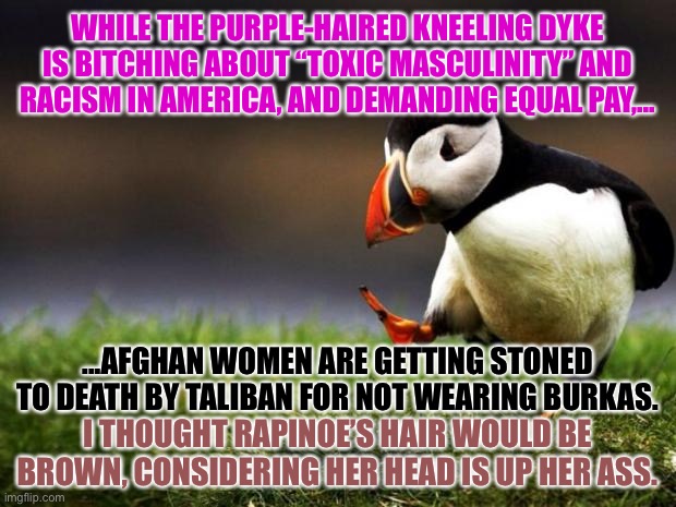 Where is Rapinoe on Afghan women? | WHILE THE PURPLE-HAIRED KNEELING DYKE IS BITCHING ABOUT “TOXIC MASCULINITY” AND RACISM IN AMERICA, AND DEMANDING EQUAL PAY,... ...AFGHAN WOMEN ARE GETTING STONED TO DEATH BY TALIBAN FOR NOT WEARING BURKAS. I THOUGHT RAPINOE’S HAIR WOULD BE BROWN, CONSIDERING HER HEAD IS UP HER ASS. | image tagged in memes,unpopular opinion puffin,megan rapinoe,afghanistan,taliban,women | made w/ Imgflip meme maker