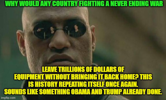 Matrix Morpheus | WHY WOULD ANY COUNTRY FIGHTING A NEVER ENDING WAR; LEAVE TRILLIONS OF DOLLARS OF EQUIPMENT WITHOUT BRINGING IT BACK HOME? THIS IS HISTORY REPEATING ITSELF ONCE AGAIN. SOUNDS LIKE SOMETHING OBAMA AND TRUMP ALREADY DONE. | image tagged in memes,matrix morpheus | made w/ Imgflip meme maker