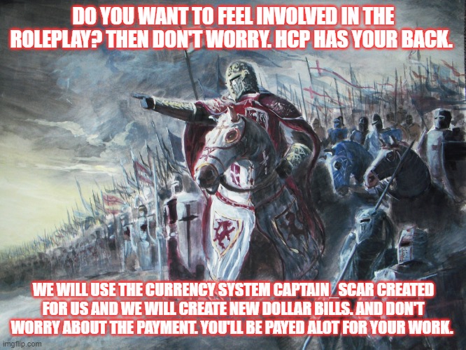 More info in comments | DO YOU WANT TO FEEL INVOLVED IN THE ROLEPLAY? THEN DON'T WORRY. HCP HAS YOUR BACK. WE WILL USE THE CURRENCY SYSTEM CAPTAIN_SCAR CREATED FOR US AND WE WILL CREATE NEW DOLLAR BILLS. AND DON'T WORRY ABOUT THE PAYMENT. YOU'LL BE PAYED ALOT FOR YOUR WORK. | image tagged in crusader | made w/ Imgflip meme maker