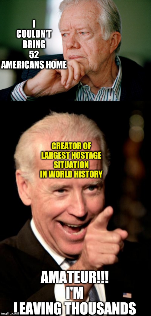 I COULDN'T BRING 52 AMERICANS HOME; CREATOR OF LARGEST HOSTAGE SITUATION IN WORLD HISTORY; AMATEUR!!! I'M LEAVING THOUSANDS | image tagged in jimmy carter,memes,smilin biden | made w/ Imgflip meme maker