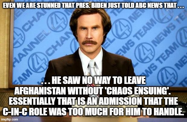 Biden really did just admit this to ABC's George Stephanopoulos. | EVEN WE ARE STUNNED THAT PRES. BIDEN JUST TOLD ABC NEWS THAT . . . . . . HE SAW NO WAY TO LEAVE AFGHANISTAN WITHOUT 'CHAOS ENSUING'.  ESSENTIALLY THAT IS AN ADMISSION THAT THE C-IN-C ROLE WAS TOO MUCH FOR HIM TO HANDLE. | image tagged in breaking news | made w/ Imgflip meme maker