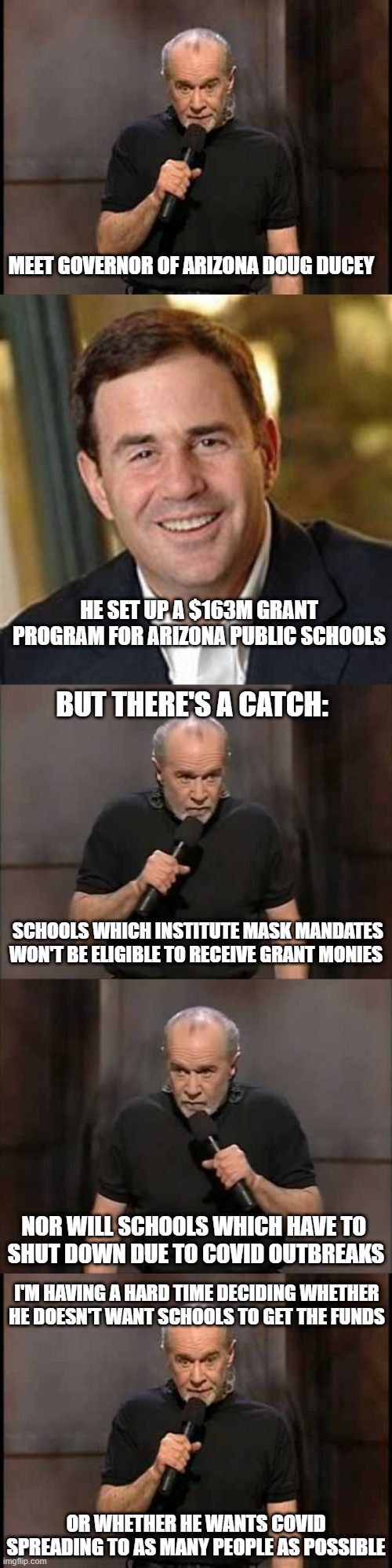 MEET GOVERNOR OF ARIZONA DOUG DUCEY; HE SET UP A $163M GRANT PROGRAM FOR ARIZONA PUBLIC SCHOOLS; BUT THERE'S A CATCH:; SCHOOLS WHICH INSTITUTE MASK MANDATES WON'T BE ELIGIBLE TO RECEIVE GRANT MONIES; NOR WILL SCHOOLS WHICH HAVE TO 
SHUT DOWN DUE TO COVID OUTBREAKS; I'M HAVING A HARD TIME DECIDING WHETHER HE DOESN'T WANT SCHOOLS TO GET THE FUNDS; OR WHETHER HE WANTS COVID SPREADING TO AS MANY PEOPLE AS POSSIBLE | image tagged in george carlin | made w/ Imgflip meme maker