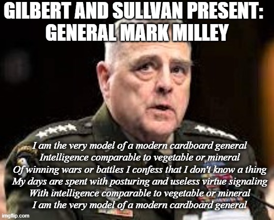 Mark Milley | GILBERT AND SULLVAN PRESENT:  
GENERAL MARK MILLEY; I am the very model of a modern cardboard general
Intelligence comparable to vegetable or mineral
Of winning wars or battles I confess that I don't know a thing
My days are spent with posturing and useless virtue signaling
With intelligence comparable to vegetable or mineral
I am the very model of a modern cardboard general | image tagged in funny | made w/ Imgflip meme maker