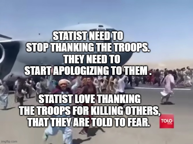 Guy running happy next to army air plane in afghanistan | STATIST NEED TO STOP THANKING THE TROOPS.     THEY NEED TO START APOLOGIZING TO THEM . STATIST LOVE THANKING THE TROOPS FOR KILLING OTHERS, THAT THEY ARE TOLD TO FEAR. | image tagged in guy running happy next to army air plane in afghanistan | made w/ Imgflip meme maker