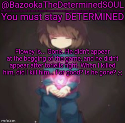 Bazooka's frisk temp | Flowey is... Gone. He didn't appear at the begging of the game, and he didn't appear after toriells fight. When I killed him, did I kill him... For good? Is he gone? ;-; | image tagged in bazooka's frisk temp | made w/ Imgflip meme maker