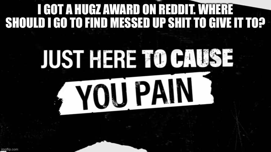 Which subreddit would have the saddest shit? | I GOT A HUGZ AWARD ON REDDIT. WHERE SHOULD I GO TO FIND MESSED UP SHIT TO GIVE IT TO? | image tagged in just here to cause you pain | made w/ Imgflip meme maker