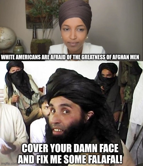 Taliban What? | WHITE AMERICANS ARE AFRAID OF THE GREATNESS OF AFGHAN MEN; COVER YOUR DAMN FACE AND FIX ME SOME FALAFAL! | image tagged in taliban,ilhan omar,america | made w/ Imgflip meme maker