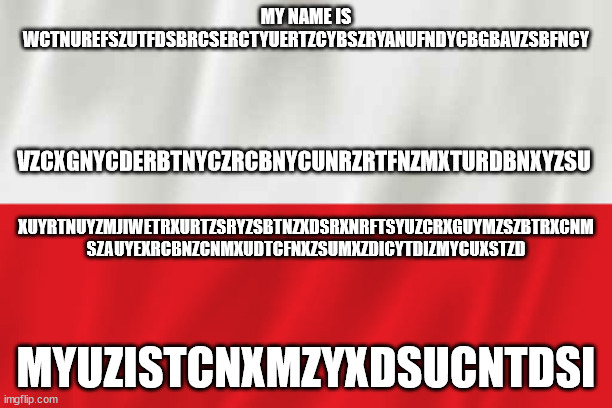 Poland | MY NAME IS WCTNUREFSZUTFDSBRCSERCTYUERTZCYBSZRYANUFNDYCBGBAVZSBFNCY; VZCXGNYCDERBTNYCZRCBNYCUNRZRTFNZMXTURDBNXYZSU; XUYRTNUYZMJIWETRXURTZSRYZSBTNZXDSRXNRFTSYUZCRXGUYMZSZBTRXCNM SZAUYEXRCBNZCNMXUDTCFNXZSUMXZDICYTDIZMYCUXSTZD; MYUZISTCNXMZYXDSUCNTDSI | image tagged in poland | made w/ Imgflip meme maker