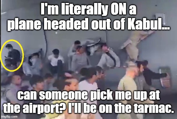 Afghanistan cluster you-know-what | I'm literally ON a plane headed out of Kabul... can someone pick me up at the airport? I'll be on the tarmac. | image tagged in i'm literally on a plane headed out of kabul | made w/ Imgflip meme maker