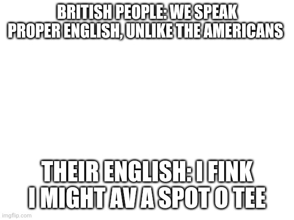 Yeah sure... | BRITISH PEOPLE: WE SPEAK PROPER ENGLISH, UNLIKE THE AMERICANS; THEIR ENGLISH: I FINK I MIGHT AV A SPOT O TEE | image tagged in blank white template,british,funny memes,memes | made w/ Imgflip meme maker