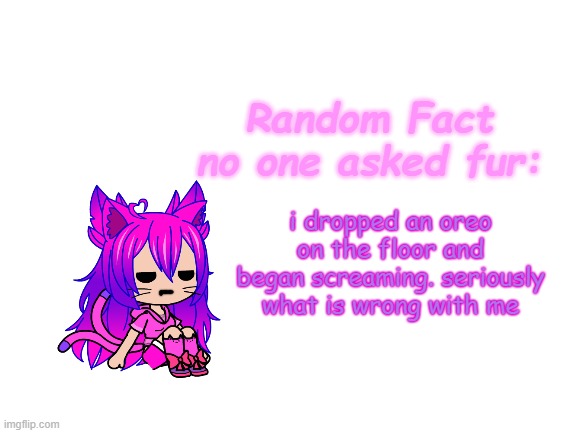 E | i dropped an oreo on the floor and began screaming. seriously
what is wrong with me | image tagged in random fact idea totally not stolen from carlos | made w/ Imgflip meme maker