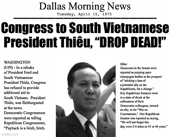 blank page | Dallas Morning News; Tuesday, April 15, 1975; —————————————————-; Congress to South Vietnamese President Thiêu, “DROP DEAD!”; WASHINGTON (UPI) - In a rebuke of President Ford and South Vietnamese President Thiêu, Congress has refused to provide additional aid to South Vietnam.  President Thiêu, was flabbergasted at the news.  Democratic Congressmen were reported as telling Republican Congressmen, “Payback is a bitch, bitch. Other Democrats in the Senate were reported as popping open champagne bottles at the prospect of “sticking a loss of a potential ally on the Republicans, for a change.”  Key Republican Senators were in a state of shock at the callousness of their Democratic colleagues, toward an ally, in the “War on Communism,”. One Republican Senator was reported as saying, “We will not forget this day, even if it takes us 45 or 46 years.” | image tagged in blank page,fake newspaper,south vietnam,afghanistan | made w/ Imgflip meme maker