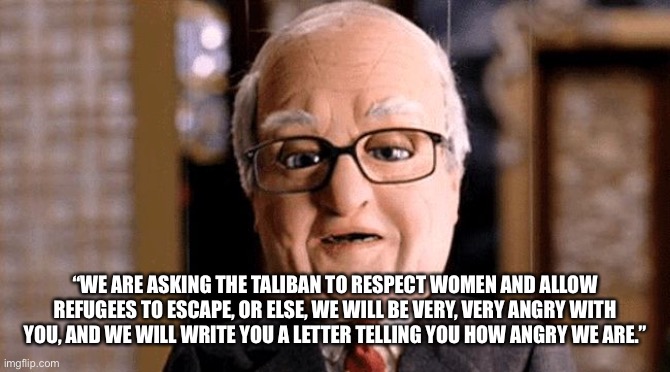 Words hurt more than action. | “WE ARE ASKING THE TALIBAN TO RESPECT WOMEN AND ALLOW REFUGEES TO ESCAPE, OR ELSE, WE WILL BE VERY, VERY ANGRY WITH YOU, AND WE WILL WRITE YOU A LETTER TELLING YOU HOW ANGRY WE ARE.” | image tagged in joe biden,afghanistan,team america,democratic socialism,fail | made w/ Imgflip meme maker