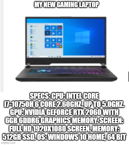 what do you guys think? :) | MY NEW GAMING LAPTOP; SPECS: CPU: INTEL CORE I7-10750H 6 CORE 2.60GHZ, UP TO 5.0GHZ. GPU: NVIDIA GEFORCE RTX 2060 WITH 6GB 6DDR6 GRAPHICS MEMORY. SCREEN: FULL HD 1920X1080 SCREEN. MEMORY: 512GB SSD. OS: WINDOWS 10 HOME, 64 BIT | image tagged in blank white template,pc gaming,laptop | made w/ Imgflip meme maker