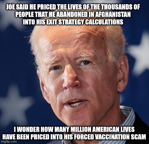 Ask his BlackRock Buddies | JOE SAID HE PRICED THE LIVES OF THE THOUSANDS OF
PEOPLE THAT HE ABANDONED IN AFGHANISTAN
INTO HIS EXIT STRATEGY CALCULATIONS; I WONDER HOW MANY MILLION AMERICAN LIVES
HAVE BEEN PRICED INTO HIS FORCED VACCINATION SCAM | image tagged in it's a con | made w/ Imgflip meme maker