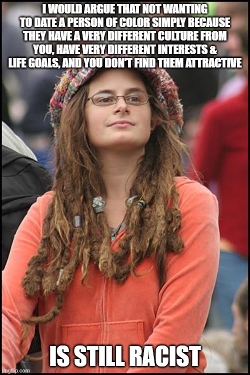 College Liberal | I WOULD ARGUE THAT NOT WANTING TO DATE A PERSON OF COLOR SIMPLY BECAUSE THEY HAVE A VERY DIFFERENT CULTURE FROM YOU, HAVE VERY DIFFERENT INTERESTS & LIFE GOALS, AND YOU DON'T FIND THEM ATTRACTIVE; IS STILL RACIST | image tagged in memes,college liberal,leftist,dating,race,racist | made w/ Imgflip meme maker
