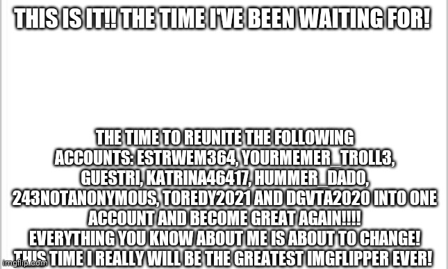 This is it... |  THIS IS IT!! THE TIME I'VE BEEN WAITING FOR! THE TIME TO REUNITE THE FOLLOWING ACCOUNTS: ESTRWEM364, YOURMEMER_TROLL3, GUESTRI, KATRINA46417, HUMMER_DADO, 243NOTANONYMOUS, TOREDY2021 AND DGVTA2020 INTO ONE ACCOUNT AND BECOME GREAT AGAIN!!!!
EVERYTHING YOU KNOW ABOUT ME IS ABOUT TO CHANGE! THIS TIME I REALLY WILL BE THE GREATEST IMGFLIPPER EVER! | image tagged in white background | made w/ Imgflip meme maker