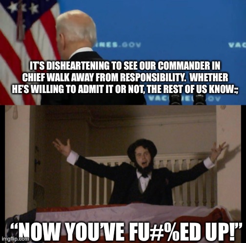 We all know it. | IT’S DISHEARTENING TO SEE OUR COMMANDER IN CHIEF WALK AWAY FROM RESPONSIBILITY.  WHETHER HE’S WILLING TO ADMIT IT OR NOT, THE REST OF US KNOW:;; “NOW YOU’VE FU#%ED UP!” | image tagged in joe biden,afghanistan,democrats,fail | made w/ Imgflip meme maker