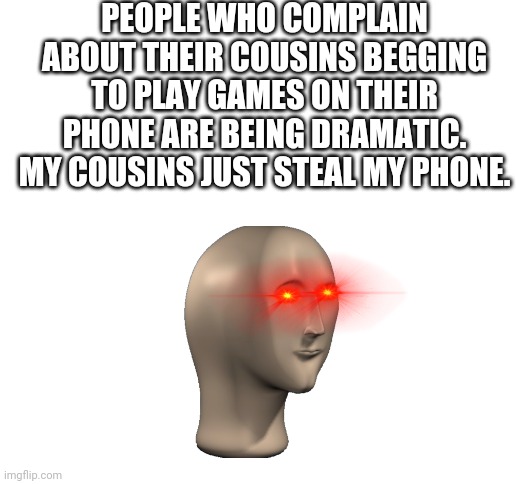 ? |  PEOPLE WHO COMPLAIN ABOUT THEIR COUSINS BEGGING TO PLAY GAMES ON THEIR PHONE ARE BEING DRAMATIC. MY COUSINS JUST STEAL MY PHONE. | image tagged in blank white template,memes,funny,funny memes | made w/ Imgflip meme maker