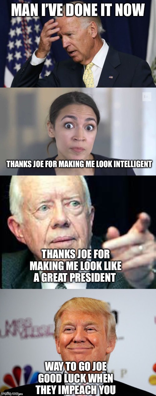 Way to go Joe | MAN I’VE DONE IT NOW; THANKS JOE FOR MAKING ME LOOK INTELLIGENT; THANKS JOE FOR MAKING ME LOOK LIKE A GREAT PRESIDENT; WAY TO GO JOE
GOOD LUCK WHEN THEY IMPEACH YOU | image tagged in joe biden worries,crazy alexandria ocasio-cortez,jimmy carter,donald trump approves | made w/ Imgflip meme maker