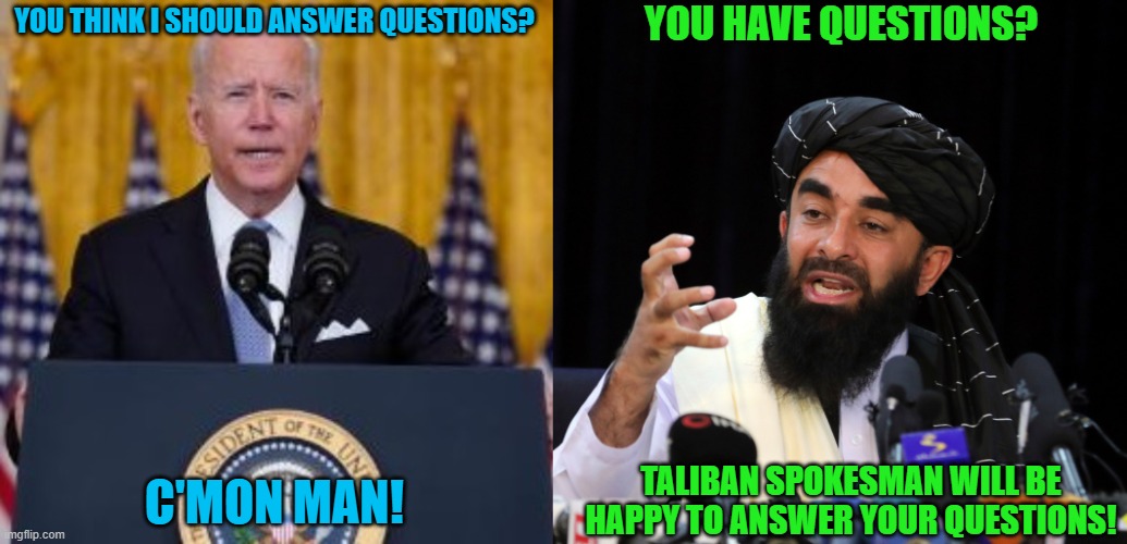When the Taliban is more accountable than the President of the United States | YOU HAVE QUESTIONS? YOU THINK I SHOULD ANSWER QUESTIONS? C'MON MAN! TALIBAN SPOKESMAN WILL BE HAPPY TO ANSWER YOUR QUESTIONS! | image tagged in memes,biden,taliban,afghanistan,questions,press conference | made w/ Imgflip meme maker
