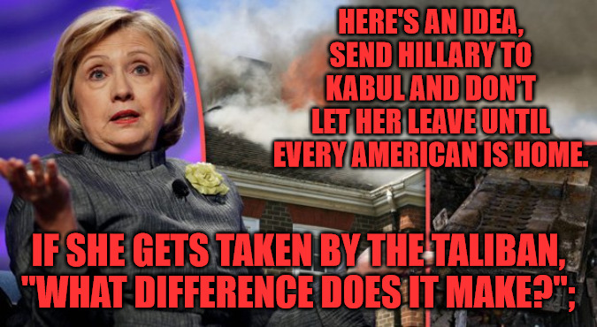 Kabul Hillary | HERE'S AN IDEA, SEND HILLARY TO KABUL AND DON'T LET HER LEAVE UNTIL EVERY AMERICAN IS HOME. IF SHE GETS TAKEN BY THE TALIBAN, "WHAT DIFFERENCE DOES IT MAKE?"; | image tagged in hillary clinton - what difference does it make | made w/ Imgflip meme maker