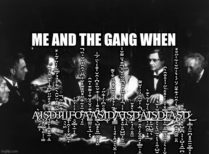 The Gang and I | ME AND THE GANG WHEN; Ą̷̖̱̗͚̦̀Ι͉͓̤͇͉͍̹̩͚Ş̷͉̞̙͈̱̻̮̼̝̼̂̊̈́̎̊̋̈́͆̐͗̔̌̅͂̓͊̕D̵̝̍͂̈̒̒̈̌̂̀̑͋̾̉̉́̿̃̔̇̈́̃̇̽J̷͐͋̌͗͂̚Ι̲͉̖͖Ι̡̢̹͎̭̣̦̞͓̺̰͎F̴̘̬̳̣̼͔̣̍͐͑̓́͑Ơ̵͉͈̼͋̄̎̃͋̋̽̈̍̃̔̌͗͆̈́̂̂̓̋̌̇̏̚͝Ą̵̛͇͚̤͙͉̲̟̖̔͊́̌̊̆͒͐͌͊̒͂̂͝A̸̛͇̖̺̻̙͍̲͚̝̝͖͆̑̐̍̾̓͗͊̌̏̊͆͗̂̌̔̐̾̀̈́̅͗͜͜S̸̫͆̊̎͆̒̔͋̋́͜͝Ι̹͉D̸̢̨̡̹̳̲̩͔̘͙͔̯̘̞̖̮̱̩̝̣̫̉͂͐̉͋́̊̌̆͋̏̎͒̀͌̾̋̕͘͘͝͝͠Ą̵̡͉̟̮̙͍̺̺͕̰̱̲̔̓͗͐̒̓̄̈́̉̊̏̒̌̓͒̉̈͌̆̾̚̚̚͝Ι̖̩̭S̷̢̢̳̙̘̜̠̥̰̫͒̀̽̌͘͘͠D̶̨̨̰̱͙̯̜̙̬̯̯̘̙͇̼̩͙̳̥̘̗̮͉̣̎̇̓̌̋̃͐̍̓̆͌̚͜Ā̸̡̪̣̗̪̭̱͎͙̲̈̀͑̆̾̃̀͊̀͜͠Ι̢̡̨̨̬̙̰̖̺̰͔͜S̸̢̮͈̖̙͉̱̰̖̙̞͔̯̩̺̮̄̆̔̆̉͜D̴̡̢̨̼͔̼̝̰͇͉̤̼͉̹̖̝̜̬̞̿̽̓̊͑̓̽̊̀̋̓̔̊͒̑̀̑͜͝͠Ι͚Ȁ̷̢̝̪̫͙̘̯͚̱͈̯͂͛̍̂̈́͊̐̈́̈́̒͛͑͂̌͑̃͑̋̊̽̚͝͝Ş̸̖̻̜̺͈̪͕̣͕̺͎̭̲̪̟̺̱͔̱̎̊͒͝D̷̨͈̝͇͎̱̼̪̻̥̰̠̬̳͈͔̯̳͚͕̝̼̼̬̎͜ | image tagged in funny | made w/ Imgflip meme maker