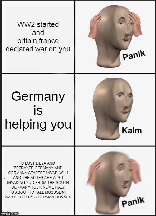 iTALY IN WW2 | WW2 started and britain,france declared war on you; Germany is helping you; U LOST LIBYA AND BETRAYED GERMANY AND GERMANY STARTED INVADING U AND THE ALLIES ARE ALSO INVADING YUO FROM THE SOUTH GERMANY TOOK ROME ITALY IS ABOUT TO FALL MUSSOLINI WAS KILLED BY A GERMAN GUNNER | image tagged in memes,panik kalm panik | made w/ Imgflip meme maker
