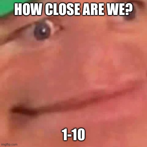 2 | HOW CLOSE ARE WE? 1-10 | image tagged in wait hol up | made w/ Imgflip meme maker