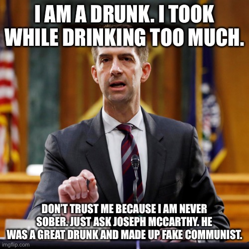 Important announcement from Senator Tom Cotton | I AM A DRUNK. I TOOK WHILE DRINKING TOO MUCH. DON’T TRUST ME BECAUSE I AM NEVER SOBER. JUST ASK JOSEPH MCCARTHY. HE WAS A GREAT DRUNK AND MADE UP FAKE COMMUNIST. | image tagged in tom cotton,arkansas,joseph mccarthy,you're drunk,republicans | made w/ Imgflip meme maker